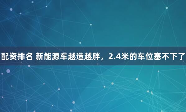 配资排名 新能源车越造越胖，2.4米的车位塞不下了