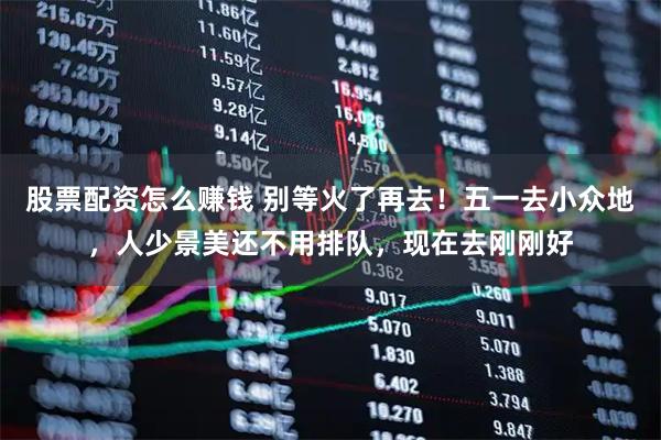 股票配资怎么赚钱 别等火了再去！五一去小众地，人少景美还不用排队，现在去刚刚好