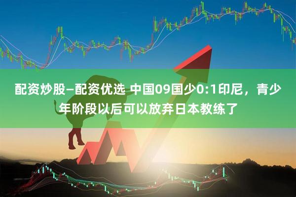配资炒股—配资优选 中国09国少0:1印尼，青少年阶段以后可以放弃日本教练了