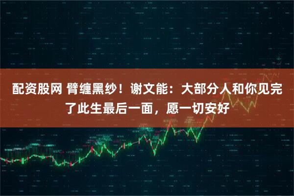 配资股网 臂缠黑纱！谢文能：大部分人和你见完了此生最后一面，愿一切安好