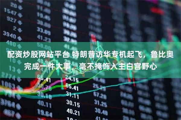 配资炒股网站平台 特朗普访华专机起飞，鲁比奥完成一件大事，毫不掩饰入主白宫野心
