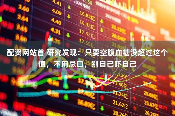 配资网站首 研究发现：只要空腹血糖没超过这个值，不用忌口，别自己吓自己