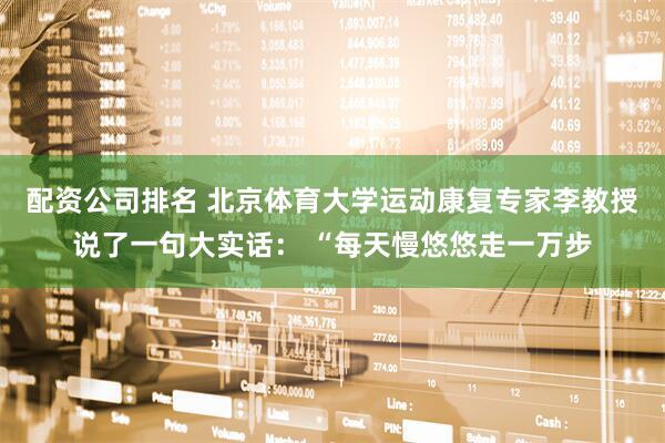 配资公司排名 北京体育大学运动康复专家李教授说了一句大实话： “每天慢悠悠走一万步