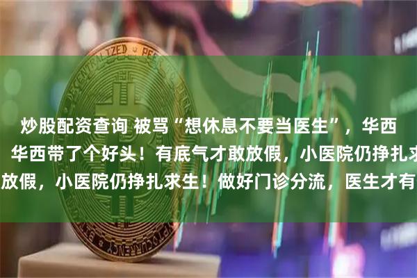 炒股配资查询 被骂“想休息不要当医生”，华西五一放假被热议！同行：华西带了个好头！有底气才敢放假，小医院仍挣扎求生！做好门诊分流，医生才有假放