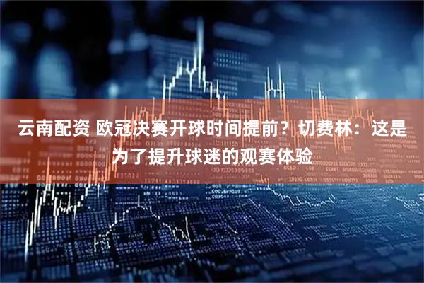 云南配资 欧冠决赛开球时间提前?切费林:这是为了提升球迷的观赛体验