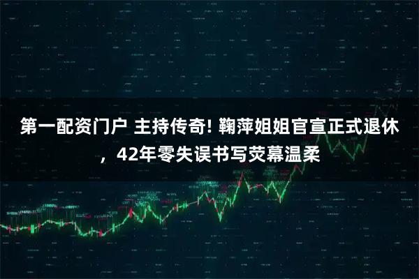 第一配资门户 主持传奇! 鞠萍姐姐官宣正式退休，42年零失误书写荧幕温柔