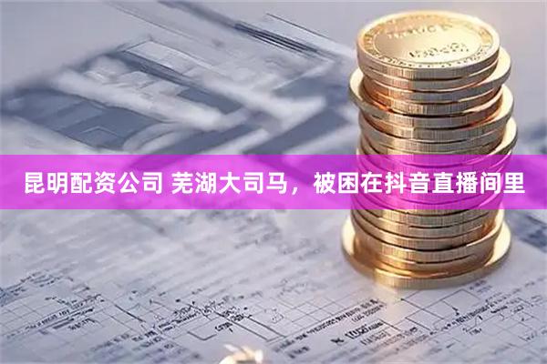 昆明配资公司 芜湖大司马，被困在抖音直播间里