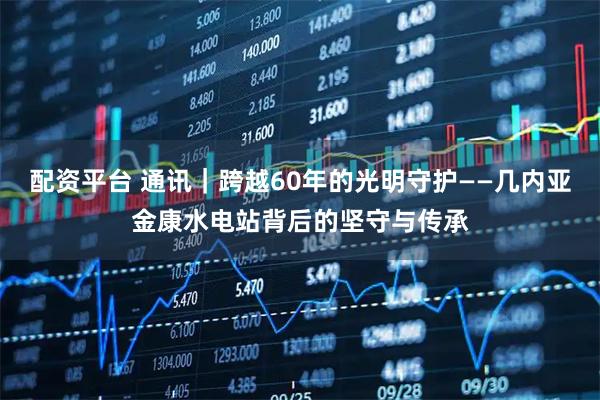 配资平台 通讯｜跨越60年的光明守护——几内亚金康水电站背后的坚守与传承
