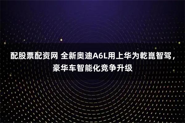 配股票配资网 全新奥迪A6L用上华为乾崑智驾，豪华车智能化竞争升级