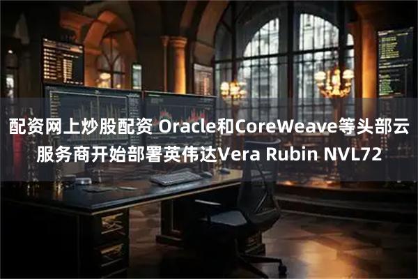 配资网上炒股配资 Oracle和CoreWeave等头部云服务商开始部署英伟达Vera Rubin NVL72