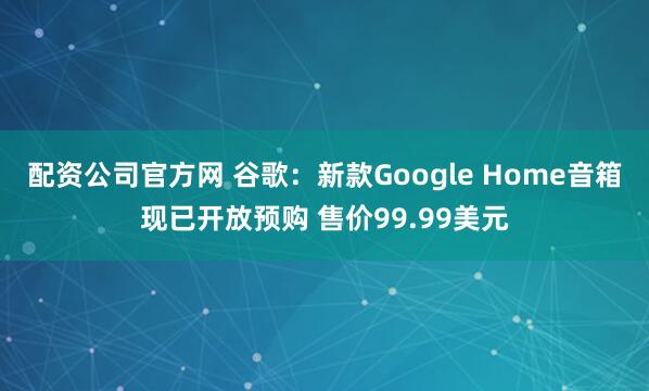 配资公司官方网 谷歌：新款Google Home音箱现已开放预购 售价99.99美元