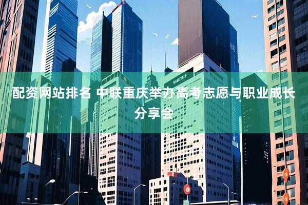配资网站排名 中联重庆举办高考志愿与职业成长分享会