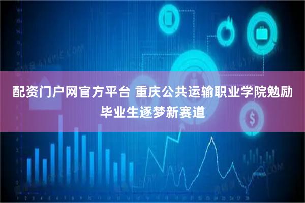 配资门户网官方平台 重庆公共运输职业学院勉励毕业生逐梦新赛道