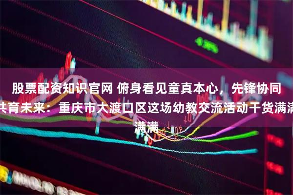股票配资知识官网 俯身看见童真本心，先锋协同共育未来：重庆市大渡口区这场幼教交流活动干货满满