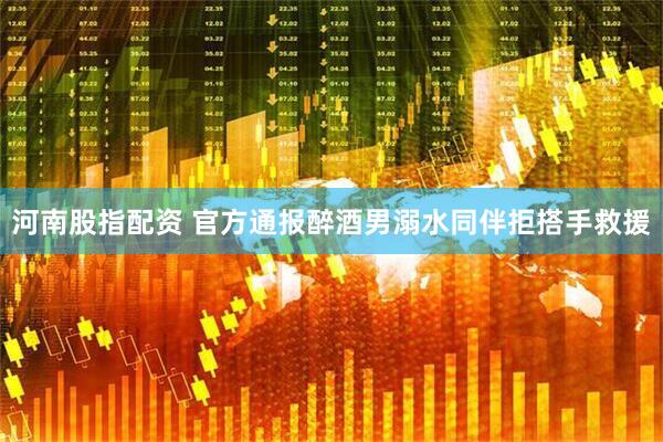 河南股指配资 官方通报醉酒男溺水同伴拒搭手救援