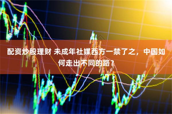 配资炒股理财 未成年社媒西方一禁了之，中国如何走出不同的路？