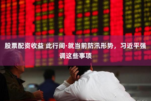 股票配资收益 此行间·就当前防汛形势，习近平强调这些事项