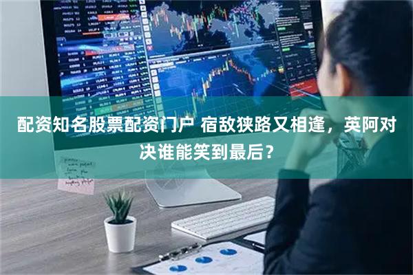 配资知名股票配资门户 宿敌狭路又相逢，英阿对决谁能笑到最后？