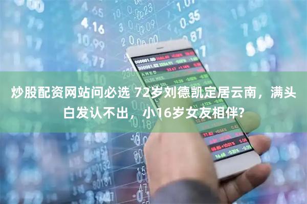 炒股配资网站问必选 72岁刘德凯定居云南，满头白发认不出，小16岁女友相伴?
