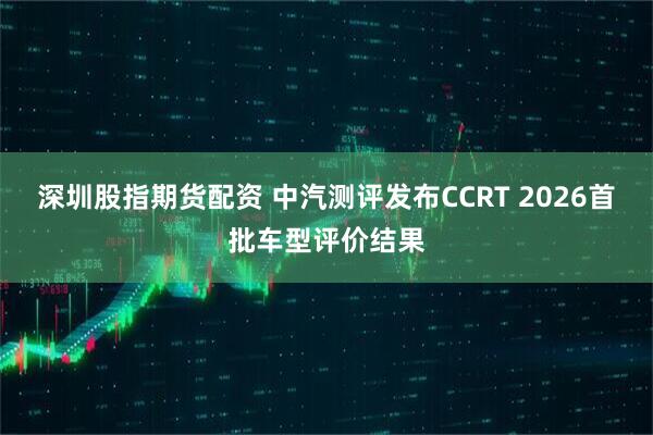 深圳股指期货配资 中汽测评发布CCRT 2026首批车型评价结果