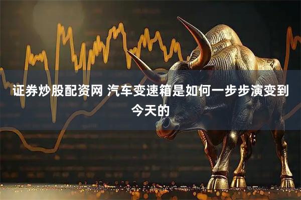 证券炒股配资网 汽车变速箱是如何一步步演变到今天的