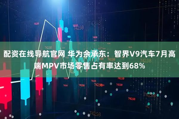 配资在线导航官网 华为余承东：智界V9汽车7月高端MPV市场零售占有率达到68%