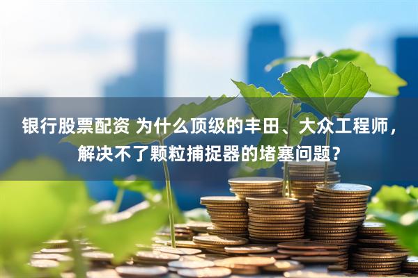 银行股票配资 为什么顶级的丰田、大众工程师，解决不了颗粒捕捉器的堵塞问题？